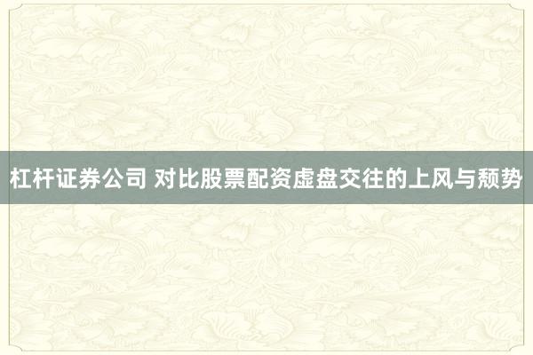 杠杆证券公司 对比股票配资虚盘交往的上风与颓势