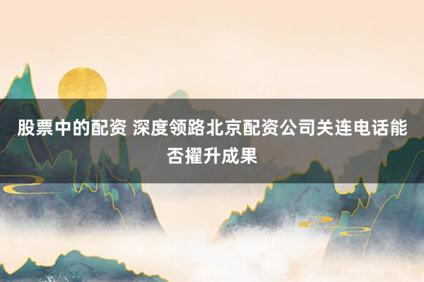 股票中的配资 深度领路北京配资公司关连电话能否擢升成果