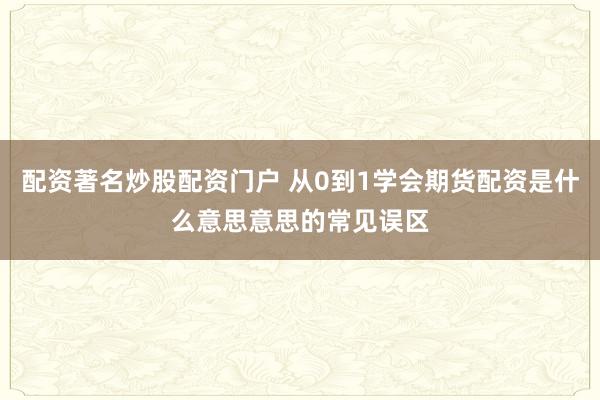 配资著名炒股配资门户 从0到1学会期货配资是什么意思意思的常见误区
