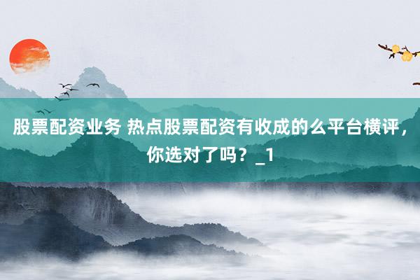 股票配资业务 热点股票配资有收成的么平台横评，你选对了吗？_1