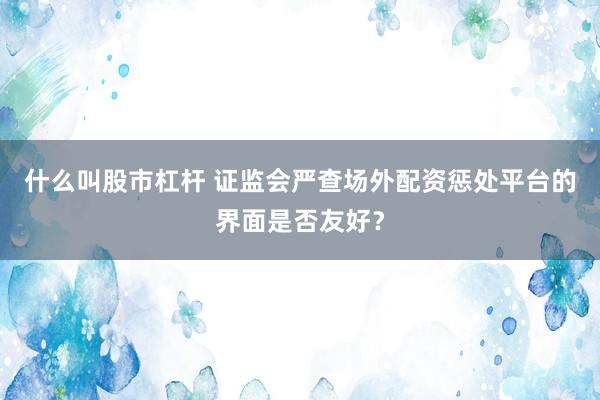 什么叫股市杠杆 证监会严查场外配资惩处平台的界面是否友好？