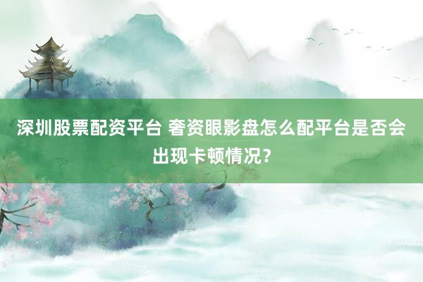 深圳股票配资平台 奢资眼影盘怎么配平台是否会出现卡顿情况？