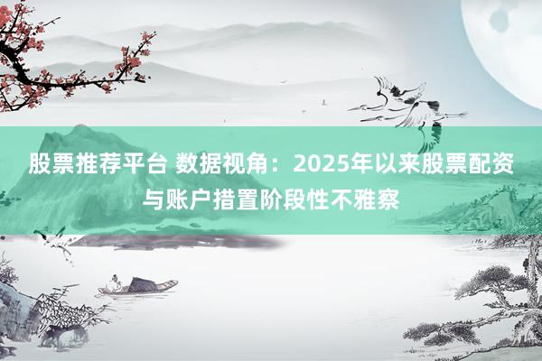 股票推荐平台 数据视角：2025年以来股票配资与账户措置阶段性不雅察