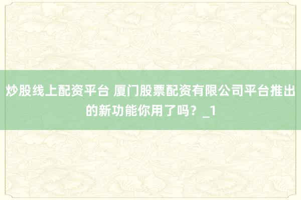 炒股线上配资平台 厦门股票配资有限公司平台推出的新功能你用了吗？_1